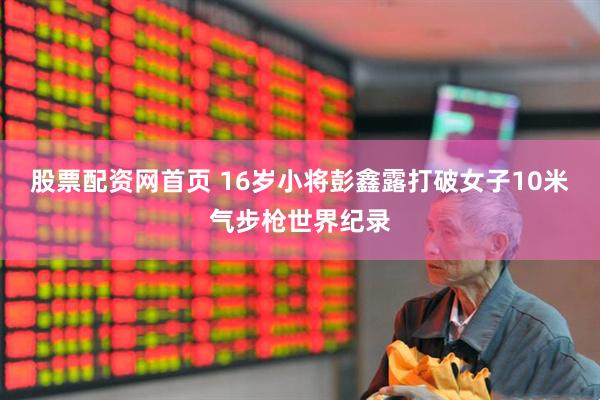 股票配资网首页 16岁小将彭鑫露打破女子10米气步枪世界纪录