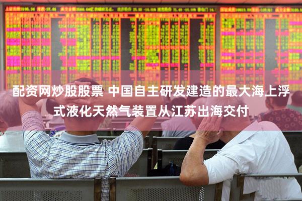 配资网炒股股票 中国自主研发建造的最大海上浮式液化天然气装置从江苏出海交付