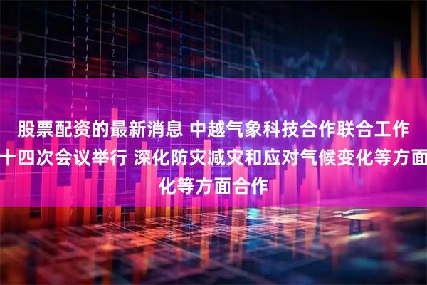 股票配资的最新消息 中越气象科技合作联合工作组第十四次会议举行 深化防灾减灾和应对气候变化等方面合作