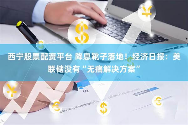 西宁股票配资平台 降息靴子落地！经济日报：美联储没有“无痛解决方案”