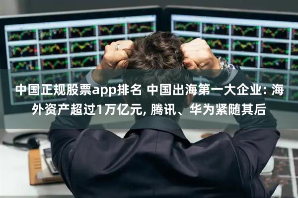 中国正规股票app排名 中国出海第一大企业: 海外资产超过1万亿元, 腾讯、华为紧随其后