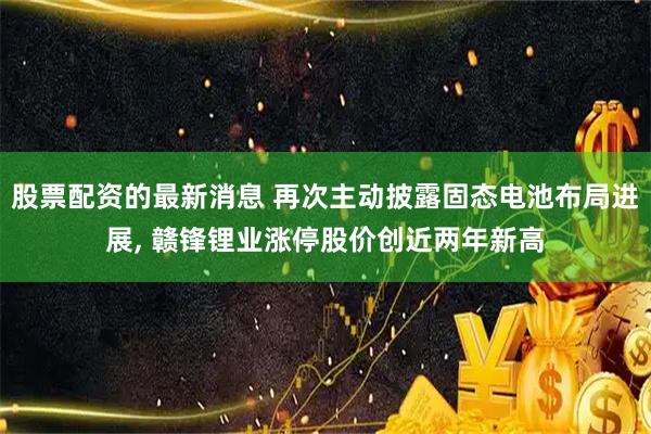 股票配资的最新消息 再次主动披露固态电池布局进展, 赣锋锂业涨停股价创近两年新高