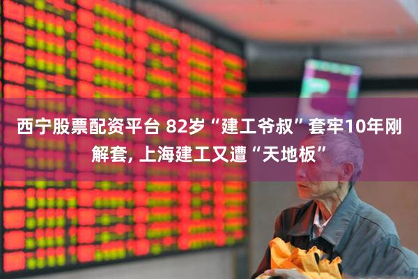 西宁股票配资平台 82岁“建工爷叔”套牢10年刚解套, 上海建工又遭“天地板”