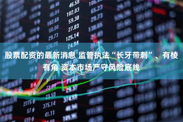 股票配资的最新消息 监管执法“长牙带刺”、有棱有角 资本市场严守风险底线