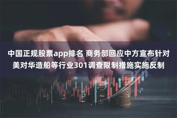 中国正规股票app排名 商务部回应中方宣布针对美对华造船等行业301调查限制措施实施反制