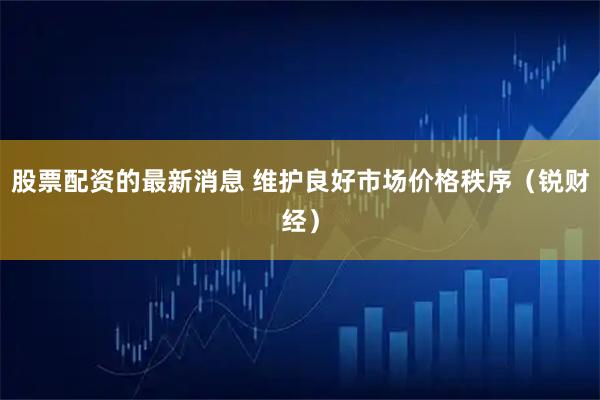 股票配资的最新消息 维护良好市场价格秩序（锐财经）