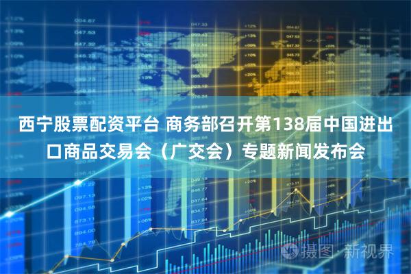 西宁股票配资平台 商务部召开第138届中国进出口商品交易会（广交会）专题新闻发布会