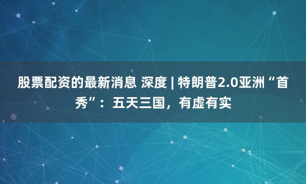 股票配资的最新消息 深度 | 特朗普2.0亚洲“首秀”：五天三国，有虚有实