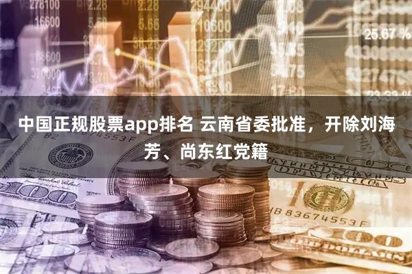 中国正规股票app排名 云南省委批准，开除刘海芳、尚东红党籍