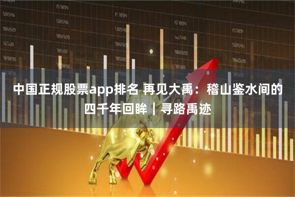 中国正规股票app排名 再见大禹：稽山鉴水间的四千年回眸｜寻路禹迹