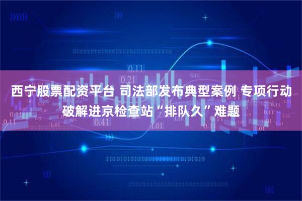 西宁股票配资平台 司法部发布典型案例 专项行动破解进京检查站“排队久”难题