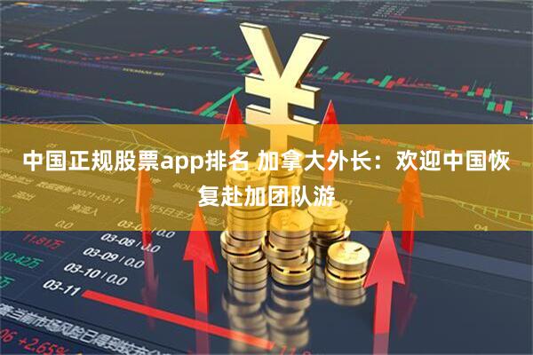 中国正规股票app排名 加拿大外长：欢迎中国恢复赴加团队游