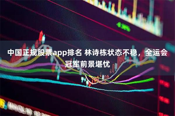 中国正规股票app排名 林诗栋状态不稳，全运会冠军前景堪忧