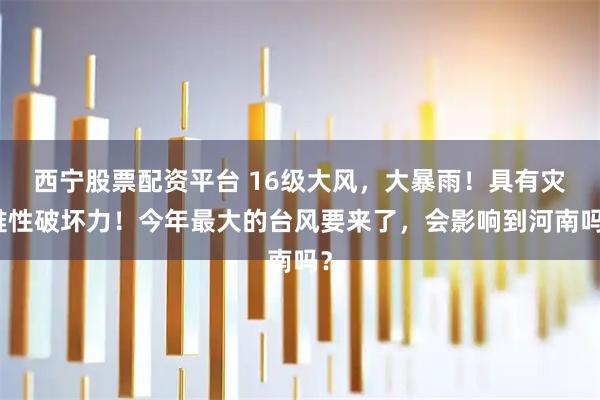 西宁股票配资平台 16级大风，大暴雨！具有灾难性破坏力！今年最大的台风要来了，会影响到河南吗？