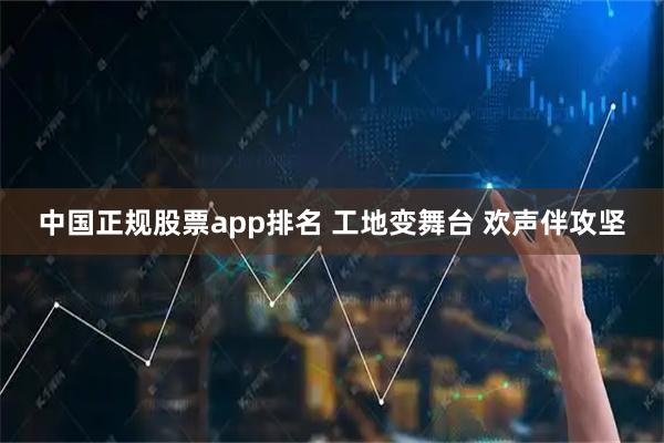 中国正规股票app排名 工地变舞台 欢声伴攻坚