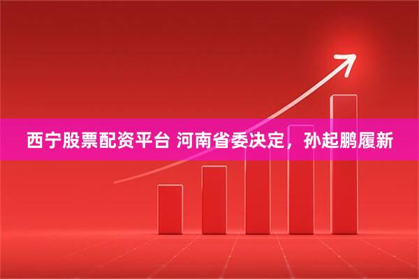 西宁股票配资平台 河南省委决定，孙起鹏履新