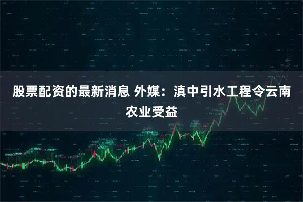 股票配资的最新消息 外媒：滇中引水工程令云南农业受益