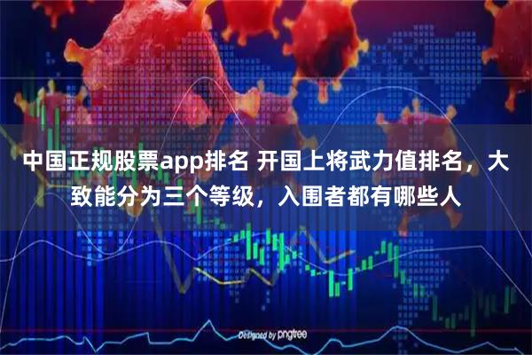 中国正规股票app排名 开国上将武力值排名，大致能分为三个等级，入围者都有哪些人