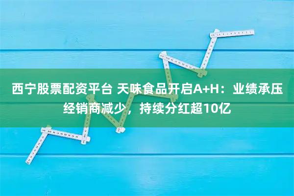 西宁股票配资平台 天味食品开启A+H：业绩承压经销商减少，持续分红超10亿