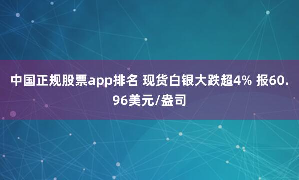 中国正规股票app排名 现货白银大跌超4% 报60.96美元/盎司