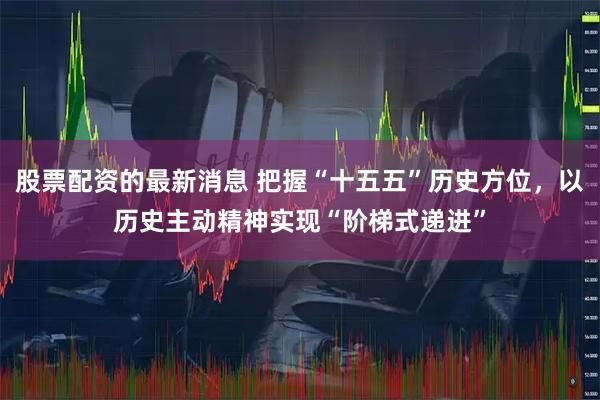 股票配资的最新消息 把握“十五五”历史方位，以历史主动精神实现“阶梯式递进”