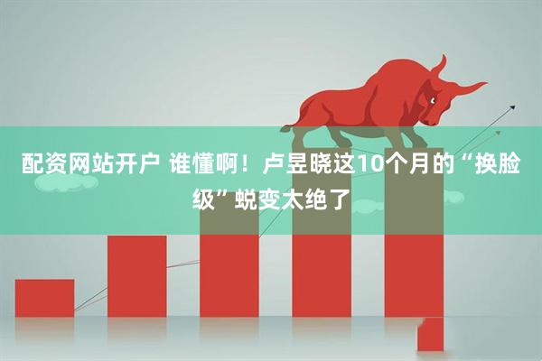 配资网站开户 谁懂啊！卢昱晓这10个月的“换脸级”蜕变太绝了
